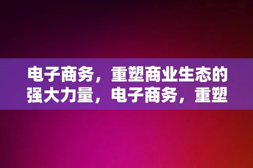 电子商务，重塑商业生态的强大力量，电子商务，重塑商业生态的强大驱动力，电子商务，重塑商业生态的强大驱动力