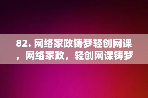 82. 网络家政铸梦轻创网课，网络家政，轻创网课铸梦之路，网络家政，轻创网课铸梦之路