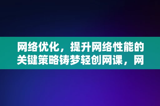 网络优化，提升网络性能的关键策略铸梦轻创网课，网络优化，铸梦轻创网课中的网络性能提升关键策略，网络优化，铸梦轻创网课中的关键策略，提升网络性能的秘诀