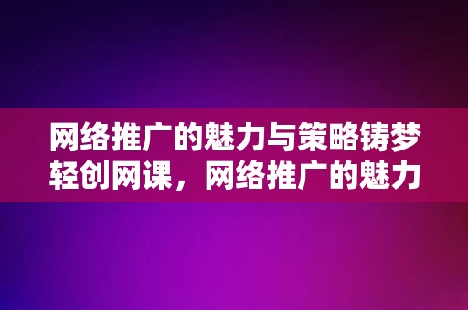 网络推广的魅力与策略铸梦轻创网课，网络推广的魅力与策略，铸梦轻创网课之道，网络推广的魅力与策略，铸梦轻创网课之道