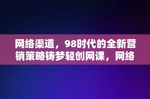 网络渠道，98时代的全新营销策略铸梦轻创网课，网络渠道下的98时代，铸梦轻创网课全新营销策略，网络渠道下的98时代，铸梦轻创网课全新营销策略引领潮流