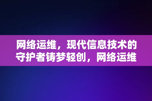 网络运维，现代信息技术的守护者铸梦轻创，网络运维，现代信息技术的守护者，铸就轻创之梦的基石，网络运维，现代信息技术的守护者，铸就轻创之梦的基石