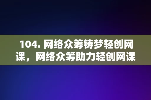 104. 网络众筹铸梦轻创网课，网络众筹助力轻创网课梦想成真，网络众筹助力轻创网课梦想成真，铸梦轻创网课平台崛起