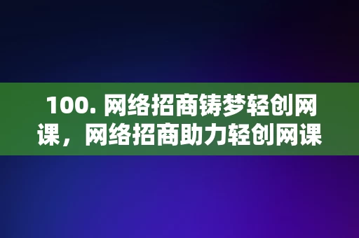 100. 网络招商铸梦轻创网课，网络招商助力轻创网课梦想成真，网络招商助力轻创网课梦想成真，铸梦启航的在线教育之路