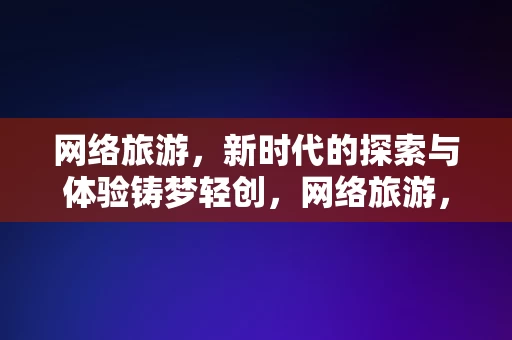 网络旅游，新时代的探索与体验铸梦轻创，网络旅游，新时代的探索与体验铸梦轻创，网络旅游，新时代的探索与体验，铸梦轻创之旅