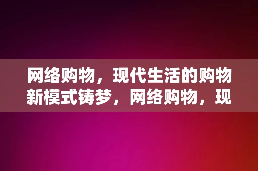 网络购物，现代生活的购物新模式铸梦，网络购物，现代生活的铸梦新模式，网络购物，现代生活的铸梦新模式