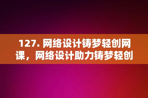 127. 网络设计铸梦轻创网课，网络设计助力铸梦轻创网课平台构建，网络设计助力铸梦轻创网课平台的构建