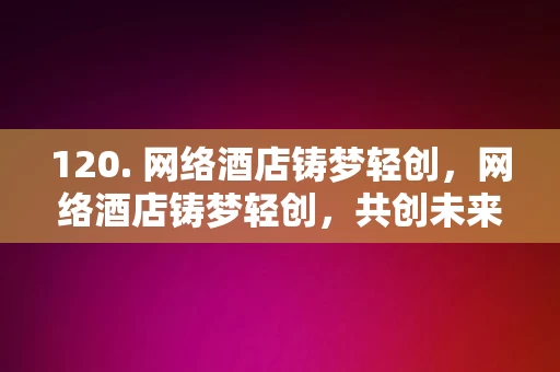 120. 网络酒店铸梦轻创，网络酒店铸梦轻创，共创未来住宿新篇章，网络酒店铸梦轻创，共绘未来住宿新篇章