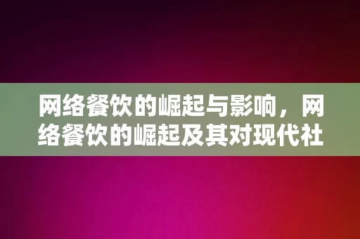 网络餐饮的崛起与影响，网络餐饮的崛起及其对现代社会的影响，网络餐饮的崛起及其深远影响，塑造现代社会的饮食文化趋势