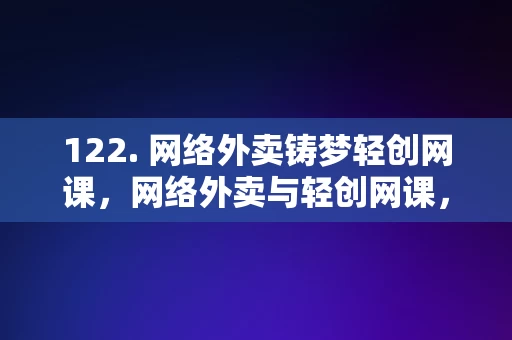 122. 网络外卖铸梦轻创网课，网络外卖与轻创网课，铸梦新篇章的探索，网络外卖与轻创网课，铸梦新篇章的探索之旅