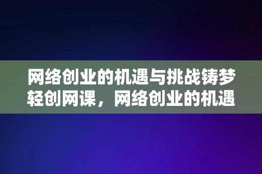 网络创业的机遇与挑战铸梦轻创网课，网络创业的机遇与挑战，铸梦轻创网课探索之路，网络创业的机遇与挑战，铸梦轻创网课探索之路