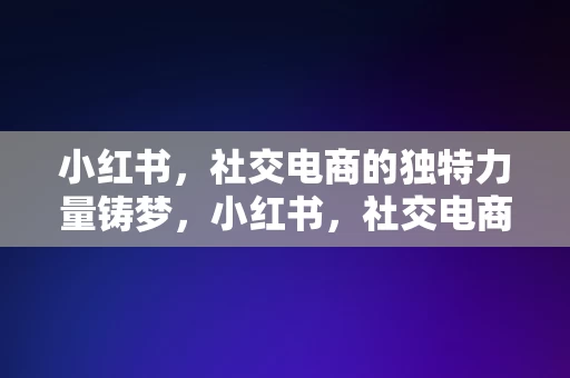 小红书，社交电商的独特力量铸梦，小红书，社交电商的独特力量铸就梦想之路，小红书，社交电商的独特力量，铸就梦想之路