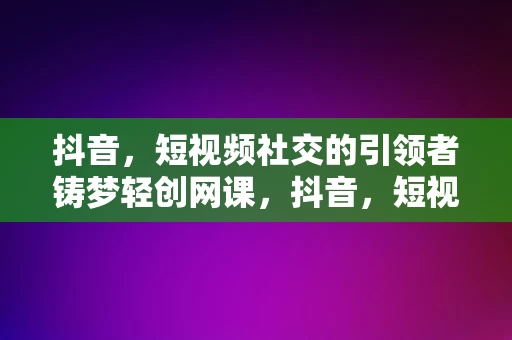 抖音，短视频社交的引领者铸梦轻创网课，抖音，短视频社交的引领者与铸梦轻创网课的创新之路，抖音，短视频社交的引领者与铸梦轻创网课的创新之路