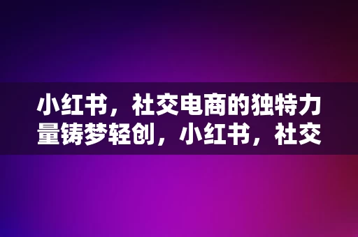 小红书，社交电商的独特力量铸梦轻创，小红书，社交电商的独特力量，铸梦轻创新篇章，小红书，社交电商的独特力量，引领轻创新篇章