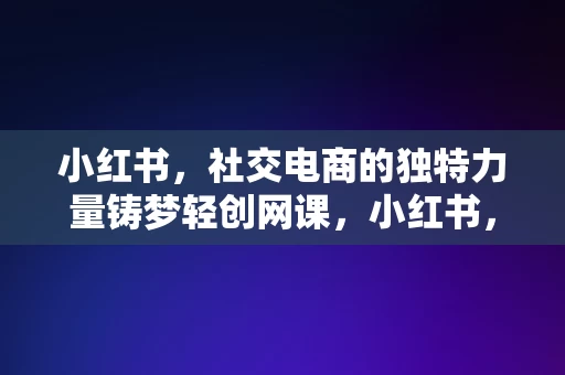 小红书，社交电商的独特力量铸梦轻创网课，小红书，社交电商的独特力量驱动轻创网课的发展，小红书，社交电商的独特力量驱动轻创网课的发展之路