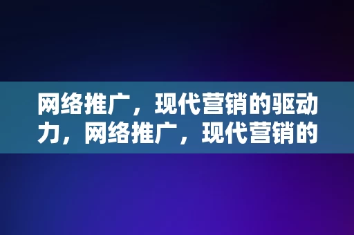 网络推广，现代营销的驱动力，网络推广，现代营销的驱动力引擎，网络推广，现代营销的驱动力引擎