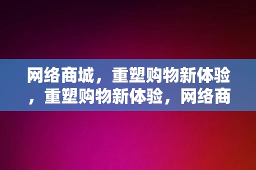 网络商城，重塑购物新体验，重塑购物新体验，网络商城的崛起与变革，网络商城，重塑购物新体验的崛起与变革力量