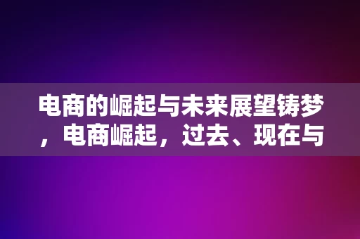 电商的崛起与未来展望铸梦，电商崛起，过去、现在与未来展望，电商的崛起与未来展望，铸梦电商的过去、现在与未来