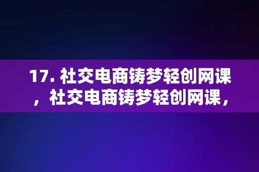 17. 社交电商铸梦轻创网课，社交电商铸梦轻创网课，开启创业新篇章的秘诀，社交电商铸梦轻创网课，解锁创业新篇章的秘诀