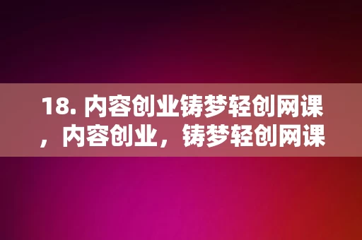 18. 内容创业铸梦轻创网课，内容创业，铸梦轻创网课平台，内容创业之梦，铸梦轻创网课平台