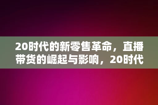 20时代的新零售革命，直播带货的崛起与影响，20时代新零售革命，直播带货的崛起与深远影响，20时代直播带货的崛起与深远影响，新零售革命的驱动力