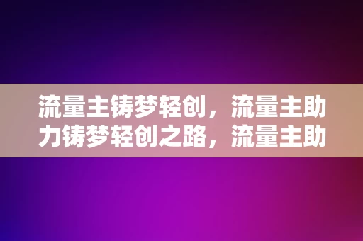 流量主铸梦轻创，流量主助力铸梦轻创之路，流量主助力铸梦轻创之路的奇迹