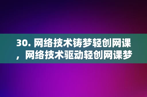 30. 网络技术铸梦轻创网课，网络技术驱动轻创网课梦想成真，网络技术驱动轻创网课梦想成真，铸就在线教育新篇章