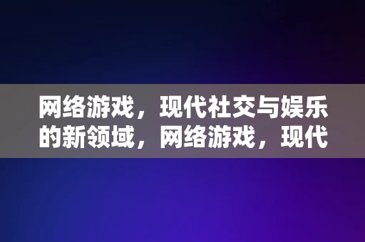 网络游戏，现代社交与娱乐的新领域，网络游戏，现代社交与娱乐的新领域，网络游戏，现代社交与娱乐的新领域