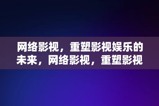 网络影视，重塑影视娱乐的未来，网络影视，重塑影视娱乐的未来，网络影视，重塑影视娱乐的未来之路