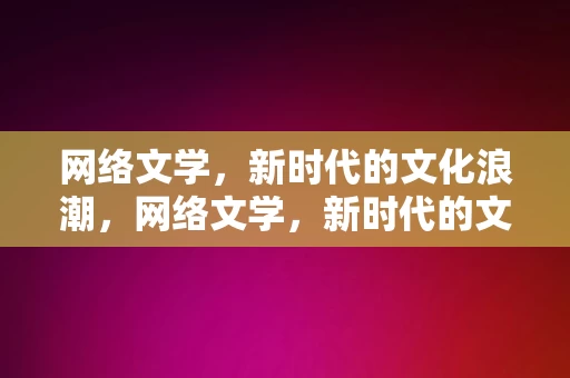 网络文学，新时代的文化浪潮，网络文学，新时代的文化浪潮，网络文学，新时代的文化浪潮引领者