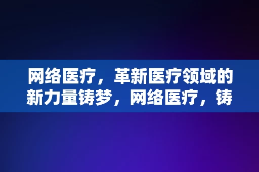 网络医疗，革新医疗领域的新力量铸梦，网络医疗，铸梦革新医疗领域的新力量，网络医疗，革新医疗领域的新力量，铸梦未来健康之路