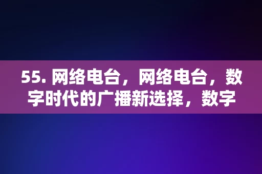 55. 网络电台，网络电台，数字时代的广播新选择，数字时代广播新选择，网络电台的魅力与优势