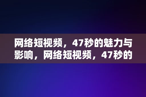 网络短视频，47秒的魅力与影响，网络短视频，47秒的魅力与影响力，网络短视频，47秒的魅力与影响力