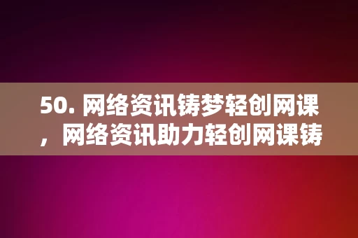 50. 网络资讯铸梦轻创网课，网络资讯助力轻创网课铸梦前行，网络资讯助力轻创网课铸梦前行