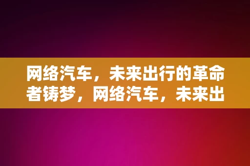 网络汽车，未来出行的革命者铸梦，网络汽车，未来出行的革命者铸梦之旅，网络汽车，未来出行的革命者铸梦之旅