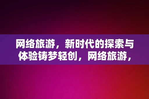 网络旅游，新时代的探索与体验铸梦轻创，网络旅游，新时代的探索与体验铸梦轻创，网络旅游，新时代的探索与体验，铸梦轻创之旅