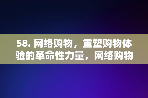 58. 网络购物，重塑购物体验的革命性力量，网络购物，重塑购物体验的革命性力量，网络购物，重塑购物体验的革命性力量