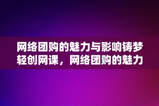 网络团购的魅力与影响铸梦轻创网课，网络团购的魅力与影响，铸梦轻创网课的力量，网络团购的魅力与影响，铸梦轻创网课的力量展现