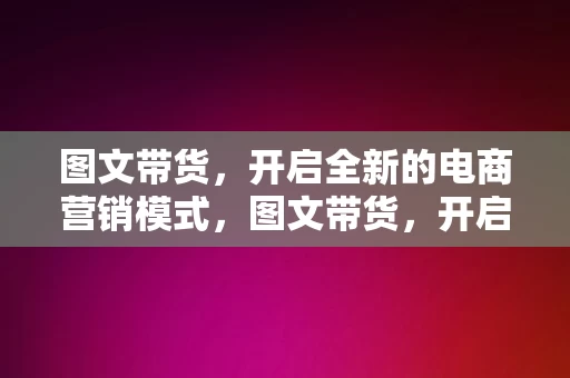 图文带货，开启全新的电商营销模式，图文带货，开启全新的电商营销模式，图文带货，引领电商营销新模式