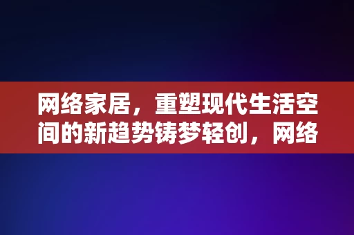 网络家居，重塑现代生活空间的新趋势铸梦轻创，网络家居，重塑现代生活空间，铸梦轻创新趋势的引领者，网络家居，引领现代生活空间重塑的轻创新趋势