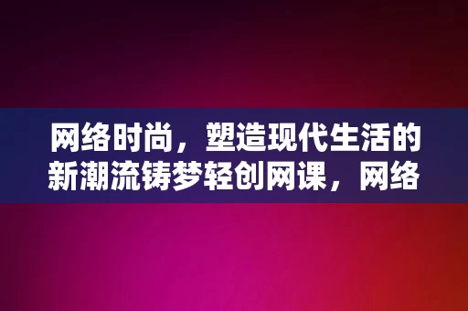 网络时尚，塑造现代生活的新潮流铸梦轻创网课，网络时尚，铸梦轻创网课，塑造现代生活新潮流，网络时尚与轻创网课，塑造现代生活新潮流的双重力量