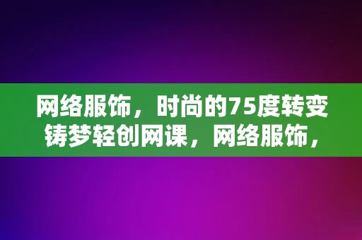 网络服饰，时尚的75度转变铸梦轻创网课，网络服饰，75度转变下的时尚轻创网课铸梦之旅，网络服饰的时尚75度转变，轻创网课铸梦之旅