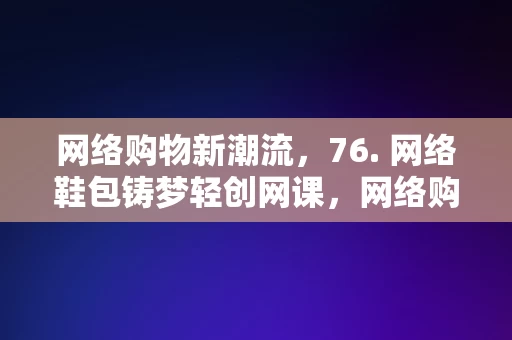 网络购物新潮流，76. 网络鞋包铸梦轻创网课，网络购物新潮流，76网络鞋包铸梦轻创网课，网络购物新潮流，76网络鞋包铸梦轻创网课