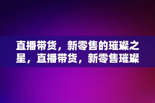 直播带货，新零售的璀璨之星，直播带货，新零售璀璨之星的崛起，直播带货，新零售璀璨之星的崛起