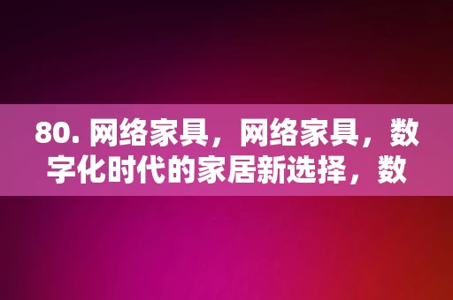 80. 网络家具，网络家具，数字化时代的家居新选择，数字化时代的家居新选择，网络家具