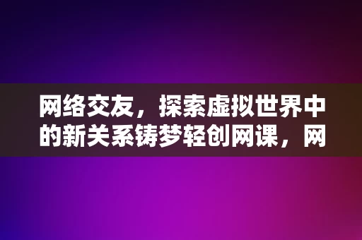 网络交友，探索虚拟世界中的新关系铸梦轻创网课，网络交友，探索虚拟世界中的关系铸梦之旅轻创网课，网络交友与铸梦轻创网课，探索虚拟世界中的关系之旅