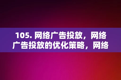 105. 网络广告投放，网络广告投放的优化策略，网络广告投放及其优化策略