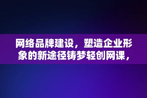 网络品牌建设，塑造企业形象的新途径铸梦轻创网课，网络品牌建设，铸梦轻创网课——塑造企业形象的新途径，网络品牌建设，铸梦轻创网课——塑造企业形象的新途径