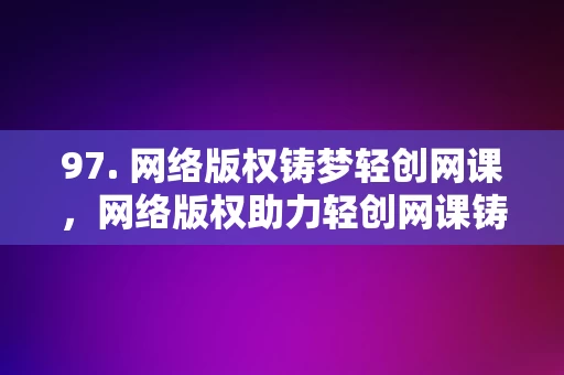 97. 网络版权铸梦轻创网课，网络版权助力轻创网课铸梦前行，网络版权助力轻创网课铸梦前行