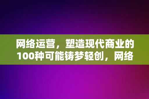 网络运营，塑造现代商业的100种可能铸梦轻创，网络运营，塑造现代商业的无限可能，铸梦轻创的100种路径，网络运营，塑造现代商业的无限可能，铸梦轻创的百种路径